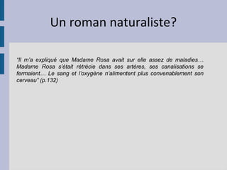 Un roman naturaliste?

“Il m’a expliqué que Madame Rosa avait sur elle assez de maladies…
Madame Rosa s’était rétrécie dans ses artères, ses canalisations se
fermaient… Le sang et l’oxygène n’alimentent plus convenablement son
cerveau” (p.132)
 