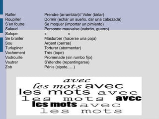 Rafler        Prendre (arramblar)// Voler (birlar)
Roupiller     Dormir (echar un sueño, dar una cabezada)
S’en foutre   Se moquer (importar un pimiento)
Salaud        Personne mauvaise (cabrón, guarro)
Salope        «             «
Se branler    Masturber (hacerse una paja)
Sou           Argent (perras)
Turlupiner    Torturer (atormentar)
Vachement     Très (tope)
Vadrouille    Promenade (sin rumbo fijo)
Vautrer       S’étendre (repantingarse)
Zob           Pénis (cipote,….)
 