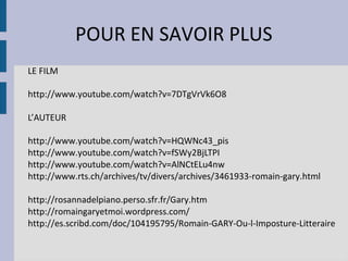 POUR EN SAVOIR PLUS
LE FILM

http://www.youtube.com/watch?v=7DTgVrVk6O8

L’AUTEUR

http://www.youtube.com/watch?v=HQWNc43_pis
http://www.youtube.com/watch?v=fSWy2BjLTPI
http://www.youtube.com/watch?v=AlNCtELu4nw
http://www.rts.ch/archives/tv/divers/archives/3461933-romain-gary.html

http://rosannadelpiano.perso.sfr.fr/Gary.htm
http://romaingaryetmoi.wordpress.com/
http://es.scribd.com/doc/104195795/Romain-GARY-Ou-l-Imposture-Litteraire
 