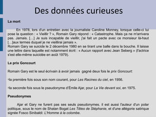 Des données curieuses
La mort

      En 1978, lors d'un entretien avec la journaliste Caroline Monney, lorsque celle-ci lui
pose la question : « Vieillir ? », Romain Gary répond : « Catastrophe. Mais ça ne m'arrivera
pas. Jamais. […] Je suis incapable de vieillir, j'ai fait un pacte avec ce monsieur là-haut
[…]aux termes duquel je ne vieillirai jamais ».
Romain Gary se suicide le 2 décembre 1980 en se tirant une balle dans la bouche. Il laisse
une lettre dans laquelle est notamment écrit : « Aucun rapport avec Jean Seberg » (l'actrice
s'est elle-même suicidée en août 1979).

Le prix Goncourt

Romain Gary est le seul écrivain à avoir jamais gagné deux fois le prix Goncourt:

q
    la première fois sous son nom courant, pour Les Racines du ciel, en 1956.

q
    la seconde fois sous le pseudonyme d’Émile Ajar, pour La Vie devant soi, en 1975.

Pseudonymes

       Ajar et Gary ne furent pas ses seuls pseudonymes. il est aussi l'auteur d'un polar
politique, sous le nom de Shatan Bogat Les Têtes de Stéphanie, et d'une allégorie satirique
signée Fosco Sinibaldi: L'Homme à la colombe.
 