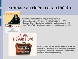 Le roman: au cinèma et au théâtre

        §
          Oscar du meilleur film en langue étrangère 1978
        §
         Simone Signoret : « César de la meilleure actrice »1978
        §
          Bernard Evein : Nomination catégorie « Meilleur décor » 1978
        §
         Jean-Pierre Ruh : Nomination catégorie « Meilleur son » 1978




                           En 2007-2008, La Vie devant soi est adaptée au
                           théâtre et remporte trois Molières (Meilleure
                           adaptation théâtrale, meilleure comédienne,
                           meilleure production théâtrale).
 