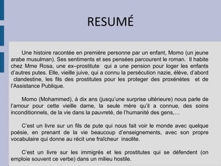 RESUMÉ

     Une histoire racontée en première personne par un enfant, Momo (un jeune
arabe musulman). Ses sentiments et ses pensées parcourent le roman. Il habite
chez Mme Rosa, une ex–prostitute qui a une pension pour loger les enfants
d’autres putes. Elle, vieille juive, qui a connu la persécution nazie, élève, d’abord
  clandestine, les fils des prostitutes pour les proteger des proxénètes et de
l’Assistance Publique.

    Momo (Mohammed), à dix ans (jusqu’une surprise ultérieure) nous parle de
l’amour pour cette vieille dame, la seule mère qu’il a connue, des soins
inconditionnels, de la vie dans la pauvreté, de l’humanité des gens,…

    C’est un livre sur un fils de pute qui nous fait voir le monde avec quelque
poésie, en prenant de la vie beaucoup d’enseignements, avec son propre
vocabulaire qui donne au récit une fraîcheur insolite.

   C’est un livre sur les immigrés et les prostitutes qui se défendent (on
emploie souvent ce verbe) dans un milieu hostile.
 