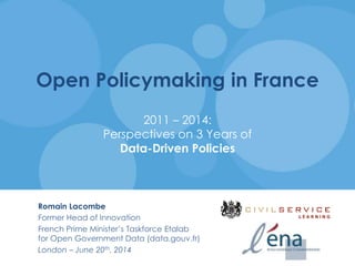 Open Policymaking in France
2011 – 2014:
Perspectives on 3 Years of
Data-Driven Policies
Romain Lacombe
Former Head of Innovation
French Prime Minister’s Taskforce Etalab
for Open Government Data (data.gouv.fr)
London – June 20th, 2014
 