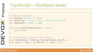 @romaintaz#DvxFrAngular2
TypeScript – Quelques  bases
// Typage statique
var myFlag: boolean = true;
var myString: string = "Hello Devoxx France!";
var theAnswer: number = 42;
function whatIsTheAnswer(): number {
return 42;
}
// Enumeration (avec ou sans valeur)
enum Conference { Devoxx, DevoxxFrance, MixIT };
enum Color { Blue = 0, White = 1, Red = 2 };
 