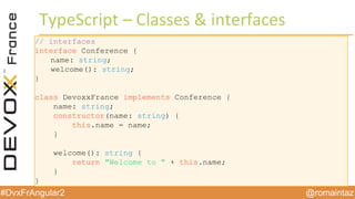 @romaintaz#DvxFrAngular2
TypeScript – Classes  &  interfaces
// interfaces
interface Conference {
name: string;
welcome(): string;
}
class DevoxxFrance implements Conference {
name: string;
constructor(name: string) {
this.name = name;
}
welcome(): string {
return "Welcome to " + this.name;
}
}
 