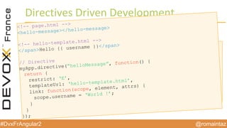 @romaintaz#DvxFrAngular2
Directives  Driven Development
<!-- page.html -->
<div ng-controller=”HomeCtrl”>
Hello {{ username }}
</div>
// Controller
myApp.controller(“HomeCtrl”, function($scope) {
$scope.username = “World !”;
});
<!-- page.html -->
<hello-message></hello-message>
<!-- hello-template.html -->
</span>Hello {{ username }}</span>
// Directive
myApp.directive(“helloMessage”, function() {
return {
restrict: ‘E’,
templateUrl: ‘hello-template.html’,
link: function(scope, element, attrs) {
scope.username = ‘World !’;
}
}
});
 