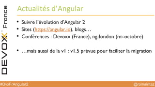 @romaintaz#DvxFrAngular2
Actualités  d’Angular
• Suivre l’évolution d’Angular 2
• Sites (https://angular.io), blogs…
• Conférences : Devoxx (France), ng-london (mi-octobre)
• …mais aussi de la v1 : v1.5 prévue pour faciliter la migration
 