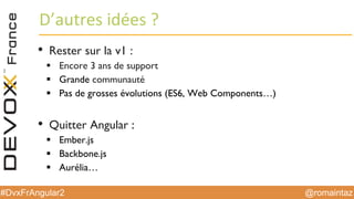 @romaintaz#DvxFrAngular2
D’autres  idées  ?
• Rester sur la v1 :
§ Encore 3 ans de support
§ Grande communauté
§ Pas de grosses évolutions (ES6, Web Components…)
• Quitter Angular :
§ Ember.js
§ Backbone.js
§ Aurélia…
 