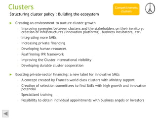 Structuring cluster policy : Building the ecosystem
 Creating an environment to nurture cluster growth
– Improving synergies between clusters and the stakeholders on their territory:
creation of infrastructures (innovation platforms), business incubators, etc.
– Integrating more SMEs
– Increasing private financing
– Developing human resources
– Reaffirming IPR framework
– Improving the Cluster International visibility
– Developing durable cluster cooperation
 Boosting private-sector financing: a new label for innovative SMEs
– A concept created by France's world class clusters with Ministry support
– Creation of selection committees to find SMEs with high growth and innovation
potential
– Specialized training
– Possibility to obtain individual appointments with business angels or investors
Competitiveness
clusters
Clusters
 
