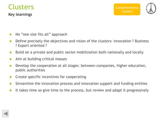 Key learnings
 No “one size fits all” approach
 Define precisely the objectives and vision of the clusters: innovation ? Business
? Export oriented ?
 Build on a private and public sector mobilization both nationally and locally
 Aim at building critical masses
 Develop the cooperation at all stages: between companies, higher education,
public authorities
 Create specific incentives for cooperating
 Streamline the innovation process and innovation support and funding entities
 It takes time so give time to the process, but review and adapt it progressively
Competitiveness
clusters
Clusters
 