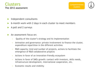  Independent consultants
 6-month work with 2 days in each cluster to meet members
 A poll and 2 surveys
 An assessment focus on:
• Quality of the cluster’s strategy and its implementation
• Animation and governance: private involvement to finance the cluster,
expenditure repartition in the different activities
• R&D capacity: kind and number of projects, actions to facilitate the
emergence of R&D collaborative projects
• Actions in favor of an innovation-friendly ecosystem
• Actions in favor of SMEs growth: contact with investors, skills needs,
infrastructure development, international cooperation, etc.
• Economic results and visibility
The 2012 assessment
Clusters Competitiveness
clusters
 