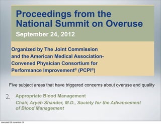 Proceedings from the
National Summit on Overuse
September 24, 2012
Organized by The Joint Commission
and the American Medical Association-
Convened Physician Consortium for
Performance Improvement®
(PCPI®
)
Proceedings from the National Summit on Overuse
Embargoed
until July 8, 2013
Appropriate Blood Management
Chair, Aryeh Shander, M.D., Society for the Advancement
of Blood Management
While blood transfusions can be life-saving, they can also be associated
with risks ranging from worse patient outcomes to death. The evidence of
nagement
recommendations on interventions, practices, and methods aimed at
reducing overuse in these clinical areas.
Introduction
Sometimes overlooked or neglected as a leading contributor to problems
with quality and patient safety, overuse of medical interventions affects
millions of patients.1
Overuse has been described as the provision of
treatments that provide zero or negligible benefit to patients, potentially
exposing them to the risk of harm. While many medical procedures are
associated with tradeoffs between benefits and risks, the risks that are
incurred in instances of overuse are not balanced by benefits to patients.
Five subject areas that have triggered concerns about overuse and quality
were addressed by work groups convened for the summit by The Joint
Commission and the American Medical Association-Convened Physician
Consortium for Performance Improvement®
(PCPI®
):
• Antibiotics are often prescribed to treat viral upper respiratory infections
2.
mercoledì 26 novembre 14
 