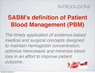 INTRODUZIONE
The timely application of evidence-based
medical and surgical concepts designed
to maintain hemoglobin concentration,
optimize hemostasis and minimize blood
loss in an effort to improve patient
outcome.
SABM’s deﬁnition of Patient
Blood Management (PBM)
mercoledì 26 novembre 14
 
