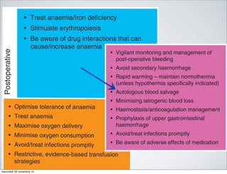 Postoperative
• Treat anaemia/iron deficiency
• Stimulate erythropoiesis
• Be aware of drug interactions that can
cause/increase anaemia
• Vigilant monitorin
post-operative ble
• Avoid secondary
• Rapid warming –
(unless hypotherm
• Autologous blood
• Minimising iatroge
• Haemostasis/anti
• Prophylaxis of up
haemorrhage
• Avoid/treat infecti
• Be aware of adve
Fig 1 A multimodal approach to PBM (or blood conservation). Adapte
stimulating agents.
red cell mass and manage anaemia
• Restrictive evidence-based transfusion
strategies
• Optimise cardiac output
• Optimise ventilation and oxygenation
• Restrictive evidence-based transfusion
strategies
• Optimise tolerance of anaemia
• Treat anaemia
• Maximise oxygen delivery
• Minimise oxygen consumption
• Avoid/treat infections promptly
• Restrictive, evidence-based transfusion
strategies
http://bja.oxfordjDownloadedfrom
• Blood-sparing surgical techniques
• Anaesthetic blood-conserving strategies
• Autologous blood options
• Pharmacological/haemostatic agents
eat anaemia/iron deficiency
imulate erythropoiesis
e aware of drug interactions that can
use/increase anaemia
• Vigilant monitoring and management of
post-operative bleeding
• Avoid secondary haemorrhage
• Rapid warming – maintain normothermia
(unless hypothermia specifically indicated)
• Autologous blood salvage
• Minimising iatrogenic blood loss
• Haemostasis/anticoagulation management
• Prophylaxis of upper gastrointestinal
haemorrhage
• Avoid/treat infections promptly
• Be aware of adverse effects of medication
timodal approach to PBM (or blood conservation). Adapted from Hofmann and coll
mercoledì 26 novembre 14
 