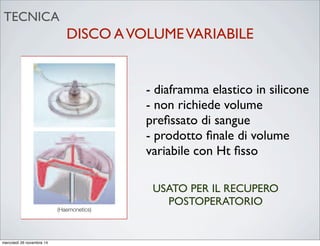 DISCO AVOLUMEVARIABILE6.2 Variable Volume Disk System
Figure 8. Variable Volume Disk System
The variable volume disk (dynamic disk)
system is similar in principle to the fixed
volume bowl in the separation of RBCs
through centrifugation and washing
with IV normal saline (0.9% NaCl).
However, this system has an elastic silicone
diaphragm which permits a variable
volume of RBCs to be processed, i.e. it
does not require a set volume of RBCs for
processing to take place. The elastic
silicone diaphragm changes shape and size
during processing so that the machine
delivers an end product of variable volume
with a fixed haematocrit (Hct). The variable
volume disk system will process 100ml of
reservoir contents at a time. If the volume
of RBCs being drawn into the disk from the
reservoir is under 15mls, the system will
concentrate several batches of blood
before washing. This system is therefore
more advantageous for procedures where
lower volume blood losses occur or during
long procedures where the blood loss is
constant and slow.
(Haemonetics)
CAUTION
remove the safety benefits and will affect the consistent, high
quality end product offered by the automatic mode.
- diaframma elastico in silicone
- non richiede volume
preﬁssato di sangue
- prodotto ﬁnale di volume
variabile con Ht ﬁsso
USATO PER IL RECUPERO
POSTOPERATORIO
TECNICA
mercoledì 26 novembre 14
 