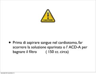 • Prima di aspirare sangue nel cardiotomo, far
scorrere la soluzione eparinata o l’ ACD-A per
bagnare il ﬁltro ( 150 cc. circa)
It is advisable to increase the wa
where there is a high risk of con
blood, e.g. obstetrics and orthop
further details.
ICS can reduce and sometimes e
transfuse allogeneic (donor) RBC
blood loss occurs, patients receiv
CAUTION
Most systems have a minimum w
the manufacturer. It is not advisa
volume below this level.
mercoledì 26 novembre 14
 