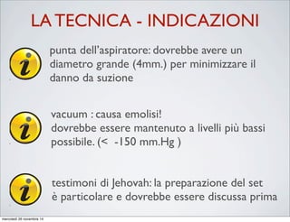 Key Points
• ICS has four key processing stages:
– Collection
– Separation
– Washing
It is advisable to increase the wash volume for procedures
where there is a high risk of contamination of salvaged
blood, e.g. obstetrics and orthopaedics. See Section 9 for
further details.
ICS can reduce and sometimes eliminate the need to
transfuse allogeneic (donor) RBCs. In cases where large
blood loss occurs, patients receiving ICS may still become
depleted of clotting factors and platelets. In such cases
transfusion of allogeneic (donor) components such as fresh
frozen plasma (FFP), platelets or cryoprecipitate may be
required.
CAUTION
Most systems have a minimum wash volume recommended by
the manufacturer. It is not advisable to decrease the wash
volume below this level.
punta dell’aspiratore: dovrebbe avere un
diametro grande (4mm.) per minimizzare il
danno da suzione
It is advisable to increase the wash volume for procedures
where there is a high risk of contamination of salvaged
blood, e.g. obstetrics and orthopaedics. See Section 9 for
further details.
ICS can reduce and sometimes eliminate the need to
transfuse allogeneic (donor) RBCs. In cases where large
blood loss occurs, patients receiving ICS may still become
depleted of clotting factors and platelets. In such cases
transfusion of allogeneic (donor) components such as fresh
frozen plasma (FFP), platelets or cryoprecipitate may be
required.
CAUTION
Most systems have a minimum wash volume recommended by
the manufacturer. It is not advisable to decrease the wash
volume below this level.
vacuum : causa emolisi!
dovrebbe essere mantenuto a livelli più bassi
possibile. (< -150 mm.Hg )
It is advisable to increase the wash volume for procedures
where there is a high risk of contamination of salvaged
blood, e.g. obstetrics and orthopaedics. See Section 9 for
further details.
CAUTION
Most systems have a minimum wash volume recommended by
the manufacturer. It is not advisable to decrease the wash
volume below this level.
testimoni di Jehovah: la preparazione del set
è particolare e dovrebbe essere discussa prima
LA TECNICA - INDICAZIONI
mercoledì 26 novembre 14
 