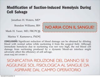 Modiﬁcation of Suction-Induced Hemolysis During
Cell Salvage
Jonathan H. Waters, MD*
Brandon Williams, BS†
Mark H. Yazer, MD, FRCPC‡§
Marina V. Kameneva, PhD†ʈ
BACKGROUND: The efficiency of red blood cell collection during cell salvag
dictated by multiple variables, including suction pressure. In this study
attempted to determine the influence of suction pressure on the efficiency o
salvage and to identify methods for minimizing the impact of suction on salv
blood.
METHODS: Whole blood was placed in 60-mL aliquots either in a beaker or on
surface and suctioned at 100 and 300 mm Hg. The amount of hemolysis
measured and compared under the varying conditions. The experiments
repeated with the blood diluted with normal saline solution in a 1:1 mix.
RESULTS: Hemolysis ranged from 0.21% to 2.29%. Hemolysis was greatest w
whole blood was suctioned from a flat surface at 300 mm Hg. It was reduced w
the blood was diluted with saline. Blood suctioned from a surgical field during
salvage should be done with minimal suction pressures and with the go
minimizing blood–air interfaces.
CONCLUSIONS: Significant reduction of blood damage can be obtained by dilu
blood with normal saline while suctioning it from the surgical field. Alth
immediate hemolysis due to suctioning was not very high, the red blood
damage from suctioning produced by a dynamic blood–air interface m
adversely affect the efficiency of cell salvage.
(Anesth Analg 2007;104:684–7)
There are many benefits of autologous blood conser-
vation, including reduction of demands for allogeneic
blood (1), avoiding the costs of blood products, avoid-
ing the immunosuppressive effects of allogeneic trans-
fusion (2), reduced incidence of transfusion-related
which is mostly due to air bubbles mixing with
blood in the suction cannulae and the tubing conn
ing the surgical site with the salvage device. Th
aspirated with blood during suctioning produces
moving bubbles, which expand and collide in
Modiﬁcation of Suction-Induced Hemolysis Du
Cell Salvage
Jonathan H. Waters, MD*
Brandon Williams, BS†
Mark H. Yazer, MD, FRCPC‡§
Marina V. Kameneva, PhD†ʈ
BACKGROUND: The efficiency of red blood cell collectio
dictated by multiple variables, including suction pre
attempted to determine the influence of suction pressur
salvage and to identify methods for minimizing the impa
blood.
METHODS: Whole blood was placed in 60-mL aliquots eith
surface and suctioned at 100 and 300 mm Hg. The a
measured and compared under the varying condition
repeated with the blood diluted with normal saline solu
RESULTS: Hemolysis ranged from 0.21% to 2.29%. Hemo
whole blood was suctioned from a flat surface at 300 mm
the blood was diluted with saline. Blood suctioned from a
salvage should be done with minimal suction pressur
minimizing blood–air interfaces.
CONCLUSIONS: Significant reduction of blood damage can
blood with normal saline while suctioning it from the
immediate hemolysis due to suctioning was not very
damage from suctioning produced by a dynamic b
adversely affect the efficiency of cell salvage.
(Anesth Analg 2007;104:684–7)
D*
†
§
†ʈ
BACKGROUND: The efficiency of red blood cell collection during cell salvage is
dictated by multiple variables, including suction pressure. In this study, we
attempted to determine the influence of suction pressure on the efficiency of cell
salvage and to identify methods for minimizing the impact of suction on salvaged
blood.
METHODS: Whole blood was placed in 60-mL aliquots either in a beaker or on a flat
surface and suctioned at 100 and 300 mm Hg. The amount of hemolysis was
measured and compared under the varying conditions. The experiments were
repeated with the blood diluted with normal saline solution in a 1:1 mix.
RESULTS: Hemolysis ranged from 0.21% to 2.29%. Hemolysis was greatest when
whole blood was suctioned from a flat surface at 300 mm Hg. It was reduced when
the blood was diluted with saline. Blood suctioned from a surgical field during cell
salvage should be done with minimal suction pressures and with the goal of
minimizing blood–air interfaces.
CONCLUSIONS: Significant reduction of blood damage can be obtained by diluting
blood with normal saline while suctioning it from the surgical field. Although
immediate hemolysis due to suctioning was not very high, the red blood cell
damage from suctioning produced by a dynamic blood–air interface might
adversely affect the efficiency of cell salvage.
(Anesth Analg 2007;104:684–7)
ogous blood conser-
mands for allogeneic
ood products, avoid-
which is mostly due to air bubbles mixing with the
blood in the suction cannulae and the tubing connect-
ing the surgical site with the salvage device. The air
aspirated with blood during suctioning produces fast-
SIGNIFICATIVA RIDUZIONE DEL DANNO SE SI
AGGIUNGE SOL. FISIOLOGICA AL SANGUE DA
ASPIRARE DAL CAMPO OPERATORIO
NO ARIA CON IL SANGUE!
mercoledì 26 novembre 14
 