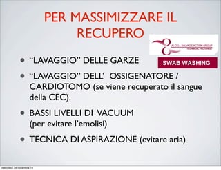 PER MASSIMIZZARE IL
RECUPERO
• “LAVAGGIO” DELLE GARZE
• “LAVAGGIO” DELL’ OSSIGENATORE /
CARDIOTOMO (se viene recuperato il sangue
della CEC).
• BASSI LIVELLI DI VACUUM
(per evitare l’emolisi)
• TECNICA DI ASPIRAZIONE (evitare aria)
ICSTechnicalFactsheet
SWAB WASHING
AREA of APPLICATION
STAFF
Theatre staff
PROCEDURE:
The efficiency of red cell recovery by cell salvage is very much dependent
on the ability to recover the blood lost in a useable form. During surgery,
blood loss can be removed from the operative site by a combination of
suction and swabs. Blood loss to swabs during surgery has been estimated
at between 30%1
and 50%2
of the total surgical blood loss. By washing
swabs, the blood that is normally discarded can be collected and the overall
efficiency of red cell recovery improved.3
SWAB WASHING
AREA of APPLICATION
STAFF
Theatre staff
The efficiency of red cell recovery by cell salvage is v
on the ability to recover the blood lost in a useable f
blood loss can be removed from the operative site
suction and swabs. Blood loss to swabs during surger
at between 30%1
and 50%2
of the total surgical blo
swabs, the blood that is normally discarded can be col
efficiency of red cell recovery improved.3
mercoledì 26 novembre 14
 