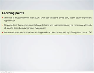 reinfusion of salvaged blood was continued without the LDF and no hypotension occurred. This is a
recognised complication which may be related to elevated levels of interleukin 6 [71], and is reviewed
by Sreelakshmi [72].
Learning points
The use of leucodepletion filters (LDF) with cell salvaged blood can, rarely, cause significant
hypotension
Stopping the infusion and resuscitation with fluids and vasopressors may be necessary although
all reports describe only transient hypotension
In cases where there is brisk haemorrhage and the blood is needed, try infusing without the LDF
Recommendations
Ensure that all cell salvage users in your institution are made aware of this complication and the
simple measures that need to be taken should it occur
Action: Hospital Transfusion Committees (HTC), Hospital Transfusion Teams (HTT)
Ensure all cases of serious reactions are reported to SHOT via the hospital transfusion team
Action: HTTs, Operating Department Practitioners, Cell Salvage Operators
Consider where a machine failure occurs, which is not due to operator error, these are reported
to the Medicines and Healthcare products Regulatory Agency (MHRA) under the Medical Devices
reporting schememercoledì 26 novembre 14
 
