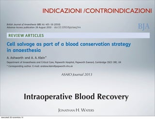 REVIEW ARTICLES
Cell salvage as part of a blood conservation strategy
in anaesthesia
A. Ashworth and A. A. Klein*
Department of Anaesthesia and Critical Care, Papworth Hospital, Papworth Everard, Cambridge CB23 3RE, UK
* Corresponding author. E-mail: andrew.klein@papworth.nhs.uk
Key points
† Cell salvage reduces the
requirement for allogenic
blood transfusion.
† It should be considered
for surgery with an
anticipated blood loss of
.1000 ml.
† It can be used in cancer
surgery, but a leucocyte
depletion ﬁlter is
recommended.
Summary. The use of intraoperative cell salvage and autologous blood transfusion has
become an important method of blood conservation. The main aim of autologous
transfusion is to reduce the need for allogeneic blood transfusion and its associated
complications. Allogeneic blood transfusion has been associated with increased risk of
tumour recurrence, postoperative infection, acute lung injury, perioperative myocardial
infarction, postoperative low-output cardiac failure, and increased mortality. We have
reviewed the current evidence for cell salvage in modern surgical practice and examined
the controversial issues, such as the use of cell salvage in obstetrics, and in patients with
malignancy, or intra-abdominal or systemic sepsis. Cell salvage has been demonstrated to
be safe and effective at reducing allogeneic blood transfusion requirements in adult
elective surgery, with stronger evidence in cardiac and orthopaedic surgery. Prolonged use
of cell salvage with large-volume autotransfusion may be associated with dilution of
clotting factors and thrombocytopenia, and regular laboratory or near-patient monitoring
is required, along with appropriate blood product use. Cell salvage should be considered in
British Journal of Anaesthesia 105 (4): 401–16 (2010)
Advance Access publication 28 August 2010 . doi:10.1093/bja/aeq244
ASAIO Journal 2013
Intraoperative Blood Recovery
JONATHAN H. WATERS
INDICAZIONI /CONTROINDICAZIONI
mercoledì 26 novembre 14
 