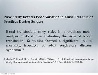 Blood transfusions carry risks. In a previous meta-
analysis of 45 studies evaluating the risks of blood
transfusion, 42 studies showed a signiﬁcant link to
mortality, infection, or adult respiratory distress
syndrome.3
3 Marik, P. E. and H. L. Corwin (2008). "Efﬁcacy of red blood cell transfusion in the
critically ill: a systematic review of the literature." Crit Care Med 36(9): 2667-74.
New Study Reveals Wide Variation in Blood Transfusion
Practices During Surgery
mercoledì 26 novembre 14
 