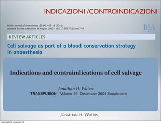 REVIEW ARTICLES
Cell salvage as part of a blood conservation strategy
in anaesthesia
A. Ashworth and A. A. Klein*
Department of Anaesthesia and Critical Care, Papworth Hospital, Papworth Everard, Cambridge CB23 3RE, UK
* Corresponding author. E-mail: andrew.klein@papworth.nhs.uk
Key points
† Cell salvage reduces the
requirement for allogenic
blood transfusion.
† It should be considered
for surgery with an
anticipated blood loss of
.1000 ml.
† It can be used in cancer
surgery, but a leucocyte
depletion ﬁlter is
recommended.
Summary. The use of intraoperative cell salvage and autologous blood transfusion has
become an important method of blood conservation. The main aim of autologous
transfusion is to reduce the need for allogeneic blood transfusion and its associated
complications. Allogeneic blood transfusion has been associated with increased risk of
tumour recurrence, postoperative infection, acute lung injury, perioperative myocardial
infarction, postoperative low-output cardiac failure, and increased mortality. We have
reviewed the current evidence for cell salvage in modern surgical practice and examined
the controversial issues, such as the use of cell salvage in obstetrics, and in patients with
malignancy, or intra-abdominal or systemic sepsis. Cell salvage has been demonstrated to
be safe and effective at reducing allogeneic blood transfusion requirements in adult
elective surgery, with stronger evidence in cardiac and orthopaedic surgery. Prolonged use
of cell salvage with large-volume autotransfusion may be associated with dilution of
clotting factors and thrombocytopenia, and regular laboratory or near-patient monitoring
is required, along with appropriate blood product use. Cell salvage should be considered in
British Journal of Anaesthesia 105 (4): 401–16 (2010)
Advance Access publication 28 August 2010 . doi:10.1093/bja/aeq244
ASAIO Journal 2013
Intraoperative Blood Recovery
JONATHAN H. WATERS
INDICAZIONI /CONTROINDICAZIONI
tdOxford, UKTRFTransfusion0041-11322004 American Association of Blood BanksDecember 200444Supplement40S44SOriginal ArticleCELL SALVAGE INDICATIONS AND CONTRAINDICATIONSWATERS
Indications and contraindications of cell salvage
Jonathan H. Waters
ultiple strategies can be applied to avoid
allogeneic transfusion. The primary meth-
ods involve erythropoietin and iron supple-
mentation, preoperative autologousM
cardiotomy reservoir, a suction line, and an anticoagula
This collection or “stand-by” setup costs comparably
the reagent costs for typing and crossing 2 units. Thou
a major paradigm shift, hospitals should consider imp
40S TRANSFUSION Volume 44, December 2004 Supplement
ABBREVIATION: CS = cell salvage.
From the Department of General Anesthesiology and Clinical
Pathology, Cleveland Clinic Foundation, Cleveland, Ohio.
Address reprint requests to: Jonathan H. Waters, MD,
Department of General Anesthesiology, Cleveland Clinic
Foundation, 9500 Euclid Avenue, E31, Cleveland, OH 44195;
e-mail: watersj@ccf.org.
TRANSFUSION 2004;44:40S-44S.
blood loss are anticipated.
Accurately predicting the probability of sizable blood
loss and need for allogeneic transfusion is difﬁcult.
Because of this lack of predictability, implementation of
CS should start with a collection system which includes a
light of the
therapy, whic
Relative
range of mat
blood produ
readministra
include anyt
include steri
blood is wash
tion is aspira
will result in
taminants, ly
adequately w
into the CS s
adequate wa
and failure,
mercoledì 26 novembre 14
 