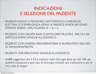INDICAZIONI
E SELEZIONE DEL PAZIENTE
• PAZIENTI ADULTI E PEDIATRICI SOTTOPOSTI A CHIRURGIA
ELETTIVA O D’EMERGENZA DOVE LE PERDITE EMATICHE SONO
STIMATE ESSERE >20%VOLEMIA O > di 1 L.
• PAZIENTI CON GRUPPI RARI O ANTICORPI MULTIPLI, PER CUI SIA
DIFFICILE AVERE SANGUE ALLOGENICO
• PAZIENTI CON ANEMIA PREOPERATORIA O AUMENTATO RISCHIO
DI SANGUINAMENTO
• PAZIENTI CHE RIFIUTANO SANGUE ALLOGENICO
• AABB suggerisce che il CS è indicato nelle chirurgie dove più del 10% dei
pazienti sottoposti a quel tipo di chirurgia richiede una trasfusione o più di
una unità di sangue.
mercoledì 26 novembre 14
 