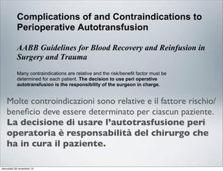 Clinical Education Series: Cell Saver®5/5+
Complications of and Contraindications to
Perioperative Autotransfusion
AABB Guidelines for Blood Recovery and Reinfusion in
Surgery and Trauma
Many contraindications are relative and the risk/benefit factor must be
determined for each patient. The decision to use peri operative
autotransfusion is the responsibility of the surgeon in charge.
Refer to Table 2 for specific substances and their effects.
Table 2: Complications of and Contraindications to Perioperative Blood Recovery*
Substance Effects Recommended Action
Pharmacologic Agents
A. Clotting Agents
1. Microfibrillar Products May cause platelet aggregation Avoid aspiration when product is bein
Examples: and clot formation. used.
Avltene", Helitene® Reported to pass through a Resumption is an option after copious
Oxycel", microaggregate filter into the blood irrigation with 0.9% sodium chloride
Gelfoarn'" Powder, tnstat" stream, causing emboli. solution to an alternate suction sourc
MCH
Molte controindicazioni sono relative e il fattore rischio/
beneﬁcio deve essere determinato per ciascun paziente.
La decisione di usare l’autotrasfusione peri
operatoria è responsabilità del chirurgo che
ha in cura il paziente.
mercoledì 26 novembre 14
 