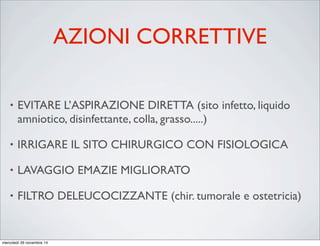 AZIONI CORRETTIVE
• EVITARE L’ASPIRAZIONE DIRETTA (sito infetto, liquido
amniotico, disinfettante, colla, grasso.....)
• IRRIGARE IL SITO CHIRURGICO CON FISIOLOGICA
• LAVAGGIO EMAZIE MIGLIORATO
• FILTRO DELEUCOCIZZANTE (chir. tumorale e ostetricia)
mercoledì 26 novembre 14
 