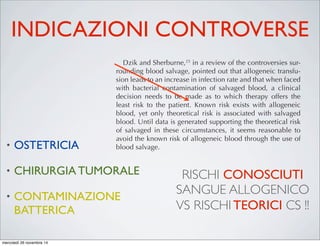 INDICAZIONI CONTROVERSE
• OSTETRICIA
• CHIRURGIA TUMORALE
• CONTAMINAZIONE
BATTERICA
ons to blood salvage is extensive
ontraindications are relative rather
s that little data exist to support the
ontraindications. When a decision
ood salvage, it needs to be consid-
isks associated with the alternative
c blood.
ns to blood salvage encompass a
t, if incorporated into the salvaged
tially injure the patient upon read-
raindications would include any-
ll lysis. This would include sterile
nd alcohol. If blood is washed with
nic solution is aspirated into a col-
result in red cell hemolysis. In the
ants, lysed cells will be washed out
washed but it is best to avoid incor-
vage system. If the blood is admin-
washing, it could result in renal
ecreases in hematocrit, elevations
nase level, increases in total serum
sseminated intravascular coagula-
.19,20
o blood salvage are not as deﬁni-
d. This would include blood aspi-
or septic wounds, obstetrics, and
vage processing on blood that has
ated was ﬁrst investigated by Bou-
important.
It is important to keep in mind that during the course of
most operations, a bacteremia is present related to the surgical
trauma. Broad-spectrum antibiotics are routinely used to man-
age this routine bacteremia. Several studies have suggested
that these drugs add additional safety when contaminated sal-
vaged blood is readministered.23,24
Dzik and Sherburne,25
in a review of the controversies sur-
rounding blood salvage, pointed out that allogeneic transfu-
sion leads to an increase in infection rate and that when faced
with bacterial contamination of salvaged blood, a clinical
decision needs to be made as to which therapy offers the
least risk to the patient. Known risk exists with allogeneic
blood, yet only theoretical risk is associated with salvaged
blood. Until data is generated supporting the theoretical risk
of salvaged in these circumstances, it seems reasonable to
avoid the known risk of allogeneic blood through the use of
blood salvage.
Obstetrics
One of the leading causes of death during childbirth is
hemorrhage, so the use of blood salvage would naturally
be attractive26,27
When applying blood salvage during the
peripartum period, shed blood can be contaminated with
bacteria, amniotic ﬂuid, and fetal blood. Amniotic ﬂuid con-
tamination is feared because of the theoretical potential to
create an iatrogenic amniotic ﬂuid embolus. Unfortunately,
amniotic ﬂuid embolus rarely occurs (1:8000–1:30,000 deliv-
RISCHI CONOSCIUTI
SANGUE ALLOGENICO
VS RISCHI TEORICI CS !!
mercoledì 26 novembre 14
 
