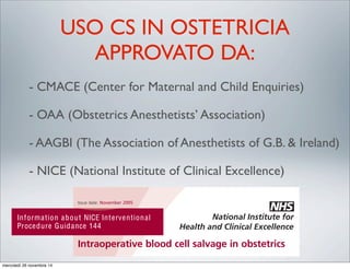 USO CS IN OSTETRICIA
APPROVATO DA:
- CMACE (Center for Maternal and Child Enquiries)
- OAA (Obstetrics Anesthetists’ Association)
- AAGBI (The Association of Anesthetists of G.B. & Ireland)
- NICE (National Institute of Clinical Excellence)
Intraoperative blood cell salvage in obstetrics
Issue date: November 2005
Information about NICE Interventional
Procedure Guidance 144
in obstetrics
Understanding NICE guidance –
information for people considering
the procedure, and for the public
mercoledì 26 novembre 14
 