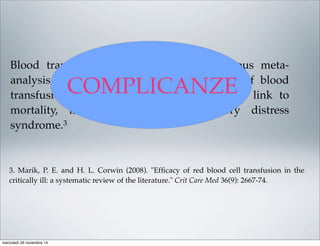 Blood transfusions carry risks. In a previous meta-
analysis of 45 studies evaluating the risks of blood
transfusion, 42 studies showed a signiﬁcant link to
mortality, infection, or adult respiratory distress
syndrome.3
3. Marik, P. E. and H. L. Corwin (2008). "Efﬁcacy of red blood cell transfusion in the
critically ill: a systematic review of the literature." Crit Care Med 36(9): 2667-74.
COMPLICANZE
mercoledì 26 novembre 14
 