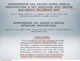 INTRAOPERATIVE CELL SALVAGE DURING RADICAL
PROSTATECTOMY IS NOT ASSOCIATED WITH GREATER
BIOCHEMICAL RECURRENCE RATE
ALAN M. NIEDER, ADRIENNE J. K. CARMACK, PAUL D. SVED, SANDY S. KIM,
MURUGESAN MANOHARAN, AND MARK S. SOLOWAY
ABSTRACT
Objectives. To evaluate the risk of long-term biochemical recurrence for patients who receive cell-salvaged
blood. Radical retropubic prostatectomy (RRP) is historically associated with the potential for signiﬁcant
blood loss. Different blood management strategies include blood donation, hemodilution, preoperative
erythropoietin, and intraoperative cell salvage (IOCS). Oncologic surgeons have been reluctant to use IOCS
because of the potential risk of tumor dissemination.
Methods. We retrospectively analyzed an RRP database and compared those who did and did not receive
cell-salvaged blood by baseline parameters, pathologic outcomes, and biochemical recurrence. We also
stratiﬁed our patients according to the risk of recurrence.
Results. A total of 1038 patients underwent RRP between 1992 and 2003. Of these, 265 (25.5%) received
cell-salvaged blood and 773 (74.5%) did not. The two groups had similar baseline characteristics. No
differences were found between the two groups when compared by risk of seminal vesicle invasion or
positive surgical margins. Those who received cell-salvaged blood had a lower risk of extraprostatic
extension. The median follow-up for all patients was 40.2 months. The overall risk of biochemical recurrence
at 5 years for those who did and did not receive cell-salvaged blood was 15% and 18%, respectively (P ϭ
0.76). No signiﬁcant differences were found in the risk of biochemical recurrence when patients were
stratiﬁed according to low, intermediate, and high risk.
Conclusions. IOCS is a safe and effective blood management strategy for patients undergoing RRP. The risk
of biochemical recurrence was not increased for those who received cell-salvaged blood. Concerns about
spreading tumor cells by way of IOCS would seem unwarranted. UROLOGY 65: 730–734, 2005. © 2005
Elsevier Inc.
INTRAOPERATIVE CELL SALVAGE IN RADICAL
RETROPUBIC PROSTATECTOMY
CHRISTINE L. GRAY, CHRISTOPHER L. AMLING, GREGORY R. POLSTON, CURTIS R. POWELL, AND
CHRISTOPHER J. KANE
ABSTRACT
Objectives. To investigate the efﬁcacy and safety of intraoperative cell salvage with autotransfusion using
leukocyte reduction ﬁlters in patients undergoing radical retropubic prostatectomy (RRP).
Methods. Between September 1996 and March 1999, 62 patients (age range 48 to 70 years) with clinically
localized prostate cancer underwent RRP with intraoperative cell salvage as the sole blood management
technique. Salvaged blood was passed through a leukocyte reduction ﬁlter before autotransfusion. The 62
cell salvage patients were compared with a cohort who predonated 1 to 3 U autologous blood (n ϭ 101). The
estimated blood loss, preoperative and postoperative hematocrit, need for homologous transfusion, and
biochemical recurrence rates were compared between the two groups. The progression-free survival rates
were compared using the Kaplan-Meier method.
Results. No difference was found in preoperative prostate-speciﬁc antigen level, pathologic stage, or
estimated blood loss between the cell salvage and autologous predonation groups. The preoperative and
postoperative hematocrit levels were higher in the cell salvage group (42.7% versus 39.6% and 31.3%
versus 27.9%, respectively; P Ͻ0.001 for each). The homologous transfusion rates were lower in the cell
ADULT UROLOGY
age and autologous
ow-up of these pa-
onclusions about the
but the early recur-
increased with ICS.
ells had occurred in
ssion of tumor bur-
was not observed in
use no clinical recur-
p, PSA was used as a
use of a serum PSA
as a marker for bio-
een supported.27
blood is expensive,
nient for the patient.
iable, depending on
hnical support staff,
he disposables to re-
tion is $100, plus an
than contemporary, the allogeneic transfusion cri-
teria may have differed. Because both cohorts un-
derwent surgery in the 1990s, after the require-
ments for transfusion were made more stringent,
this is unlikely. Our criteria, namely symptomatic
anemia or Hct less than 30% in patients with car-
diac disease, were identical for both groups.
CONCLUSIONS
ICS is an effective and safe technique for blood
management in patients undergoing radical pros-
tatectomy. Compared with patients using autolo-
gous blood predonation, it results in higher preop-
erative and postoperative Hct levels and a lower
homologous transfusion rate. Additionally, ICS
does not appear to increase early biochemical re-
currence rates in radical prostatectomy patients.
mercoledì 26 novembre 14
 