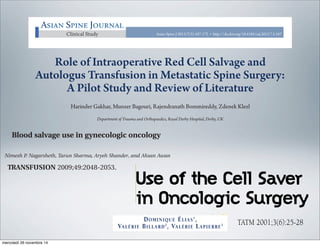 Intraoperative red cell salvage in metastatic spine surgeryAsian Spine JournalAsian Spine Journal 167
Role of Intraoperative Red Cell Salvage and
Autologus Transfusion in Metastatic Spine Surgery:
A Pilot Study and Review of Literature
Harinder Gakhar, Munzer Bagouri, Rajendranath Bommireddy, Zdenek Klezl
Department of Trauma and Orthopaedics, Royal Derby Hospital, Derby, UK
Clinical Study Asian Spine J 2013;7(3):167-172 • http://dx.doi.org/10.4184/asj.2013.7.3.167
Asian Spine JournalAsian Spine Journal
TATM 2001;3(6):25-28
Use of the Cell Saver
in Oncologic Surgery
TATM Vol 3 n°6 31/01/02 11:21 Page 25
TATM 2001;3(6):25-28
TATM Vol 3 n°6 31/
S U M M A R Y
1
HEAD, DEPARTMENT OF GENERAL CANCER SURGERY
DOMINIQUE ÉLIAS1
,
VALÉRIE BILLARD2
, VALÉRIE LAPIERRE3
TATM 2001;3(6):25-28
Use of the cell saver in oncologic surgery i
reinfusion of cancer cells remaining in the
and clinical studies have indeed confirmed
packed red cells. However, six clinical stud
showed no metastatic spread after process
adjunctive use of a leukocyte depletion fil
Use of the Cell Saver
in Oncologic Surgery
(
TATM Vol 3 n°6 31/01/02 11:21 Page 25
B L O O D M A N A G E M E N T
Blood salvage use in gynecologic oncology_02256 2048..2053
Nimesh P. Nagarsheth, Tarun Sharma, Aryeh Shander, and Ahsan Awan
ND: Blood salvage allows for collection
ng of surgical blood loss with the eventual
washed red blood cells (RBCs) back to the
use of blood salvage in patients undergo-
or malignancy is off-label. Controversy
he risk of potential cancer dissemination
m the reinfusion of the processed blood, but
available to conﬁrm this risk. Recent
demonstrated that ﬁltering the salvaged
a leukoreduction ﬁlter (LRF) signiﬁcantly
e number of cancer cells in the recovered
in a variety of cancer types.
B
lood management optimizes outcomes in
patients undergoing surgical procedures who
wish to avoid allogeneic transfusion.1
Blood
management is the philosophy to improve
patient outcomes by integrating all available techniques
to reduce or eliminate allogeneic blood transfusions. It is a
patient-centered, multidisciplinary, multimodal, planned
approach to patient care.2
Using a series of interventions
and management strategies related to this goal, patients
who were previously considered extremely high risk or
inoperable without a blood transfusion can now undergo
complex surgical procedures with acceptable outcomes.3
Blood salvage (also known as intraoperative autolo-
BBREVIATIONS: CT = computed tomography;
RF(s) = leukoreduction ﬁlter(s).
om the Division of Gynecologic Oncology, Department of
bstetrics, Gynecology and Reproductive Science and the
epartment of Anesthesiology and Critical Care Medicine,
nglewood Hospital and Medical Center, Englewood, New
rsey; and the Mount Sinai School of Medicine, New York,
ew York.
Address reprint requests to: Nimesh P. Nagarsheth, Division
Gynecologic Oncology, Department of Obstetrics, Gynecology
d Reproductive Science, Mount Sinai Medical Center, 1176
fth Avenue, Box 1173, New York, NY 10029-6574; e-mail:
mesh.nagarsheth@gmail.com.
Received for publication January 7, 2009; revision received
pril 8, 2009; and accepted April 10, 2009.
doi: 10.1111/j.1537-2995.2009.02256.x
TRANSFUSION 2009;49:2048-2053.
mercoledì 26 novembre 14
 