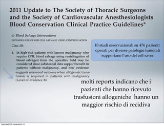 2011 Update to The Society of Thoracic Surgeons
and the Society of Cardiovascular Anesthesiologists
Blood Conservation Clinical Practice Guidelines*
The Society of Thoracic Surgeons Blood Conservation Guideline Task Force:
Victor A. Ferraris, MD, PhD (Chair), Jeremiah R. Brown, PhD, George J. Despotis, MD,
John W. Hammon, MD, T. Brett Reece, MD, Sibu P. Saha, MD, MBA,
Howard K. Song, MD, PhD, and Ellen R. Clough, PhD
The Society of Cardiovascular Anesthesiologists Special Task Force on Blood Transfusion:
Linda J. Shore-Lesserson, MD, Lawrence T. Goodnough, MD, C. David Mazer, MD,
Aryeh Shander, MD, Mark Stafford-Smith, MD, and Jonathan Waters, MD
The International Consortium for Evidence Based Perfusion:
Robert A. Baker, PhD, Dip Perf, CCP (Aus), Timothy A. Dickinson, MS,
Daniel J. FitzGerald, CCP, LP, Donald S. Likosky, PhD, and Kenneth G. Shann, CCP
Division of Cardiovascular and Thoracic Surgery, University of Kentucky, Lexington, Kentucky (VAF, SPS), Department of
Anesthesiology, University of Pittsburgh Medical Center, Pittsburgh, Pennsylvania (JW), Departments of Anesthesiology and Critical
Care Medicine, Englewood Hospital and Medical Center, Englewood, New Jersey (AS), Departments of Pathology and Medicine,
Stanford University School of Medicine, Stanford, California (LTG), Departments of Anesthesiology and Cardiothoracic Surgery,
Monteﬁore Medical Center, Bronx, New York (LJS-L, KGS), Departments of Anesthesiology, Immunology, and Pathology, Washington
University School of Medicine, St. Louis, Missouri (GJD), Dartmouth Institute for Health Policy and Clinical Practice, Section of
Cardiology, Dartmouth Medical School, Lebanon, New Hampshire (JRB), Department of Cardiothoracic Surgery, Wake Forest School of
Medicine, Winston-Salem, North Carolina (JWH), Department of Anesthesia, St. Michael’s Hospital, University of Toronto, Toronto,
Ontario (CDM), Cardiac Surgical Research Group, Flinders Medical Centre, South Australia, Australia (RAB), Department of Surgery,
Medicine, Community and Family Medicine, and the Dartmouth Institute for Health Policy and Clinical Practice, Dartmouth Medical
School, Hanover, New Hampshire (DSL), SpecialtyCare, Nashville, Tennessee (TAD), Department of Cardiac Surgery, Brigham and
Women’s Hospital, Harvard University, Boston, Massachusetts (DJF), Division of Cardiothoracic Surgery, Oregon Health and Science
University Medical Center, Portland, Oregon (HKS), Department of Cardiothoracic Surgery, University of Colorado Health Sciences
Center, Aurora, Colorado (TBR), Department of Anesthesiology, Duke University Medical Center, Durham, North Carolina (MS-S), and
The Society of Thoracic Surgeons, Chicago, Illinois (ERC)
Background. Practice guidelines reﬂect published liter- Methods. The search methods used in the current
pro-
bolic
ports
with
213].
t re-
lica-
that
om-
g, or
per-
ICU
Two
ship
pa-
volv-
diac
tar-
mbo-
able [227], and addition of factor concentrates augments
multiple other interventions. Fractionated factor concen-
trates, like factor IX concentrates or one of its various
forms (Beriplex or factor VIII inhibitor bypassing activ-
ity), are considered “secondary components” and may be
acceptable to some Jehovah’s Witness patients [222].
Addition of factor IX concentrates may be most useful in
the highest risk Jehovah’s Witness patients.
d) Blood Salvage Interventions
EXPANDED USE OF RED CELL SALVAGE USING CENTRIFUGATION
Class IIb.
1. In high-risk patients with known malignancy who
require CPB, blood salvage using centrifugation of
blood salvaged from the operative ﬁeld may be
considered since substantial data support beneﬁt in
patients without malignancy, and new evidence
suggests worsened outcome when allogeneic trans-
fusion is required in patients with malignancy.
(Level of evidence B)
In 1986, the American Medical Association Council on
Scientiﬁc Affairs issued a statement regarding the safety
of blood salvage during cancer surgery [228]. At that
time, they advised against its use. Since then, 10 obser-
vational studies that included 476 patients who received
blood salvage during resection of multiple different tumor
types involving the liver [229–231], prostate [232–234],
uterus [235, 236], and urologic system [237, 238] support the
use of salvage of red cells using centrifugation in cancer
patients. In seven studies, a control group received no
transfusion, allogeneic transfusion, or preoperative autolo-
end of CPB is reasonable as part of a bl
agement program to minimize blood tr
(Level of evidence C)
2. Centrifugation instead of direct infusion o
pump blood is reasonable for minimizing
allogeneic RBC transfusion. (Level of evi
Most surgical teams reinfuse blood from t
poreal circuit (ECC) back into patients at the
as part of a blood conservation strategy. Cu
blood salvaging techniques exist: (1) direct
post-CPB circuit blood with no processing;
cessing of the circuit blood, either by centrifu
ultraﬁltration, to remove either plasma com
water soluble components from blood before
Ann Thorac Surg FERRARIS
2011;91:944–82 STS BLOOD CONSERVATION REVISION
10 studi osservazionali su 476 pazienti
operati per diverse patologie tumorali
supportano l’uso del cell saver
molti reports indicano che i
pazienti che hanno ricevuto
trasfusioni allogeniche hanno un
maggior rischio di recidiva
mercoledì 26 novembre 14
 