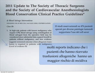 2011 Update to The Society of Thoracic Surgeons
and the Society of Cardiovascular Anesthesiologists
Blood Conservation Clinical Practice Guidelines*
The Society of Thoracic Surgeons Blood Conservation Guideline Task Force:
Victor A. Ferraris, MD, PhD (Chair), Jeremiah R. Brown, PhD, George J. Despotis, MD,
John W. Hammon, MD, T. Brett Reece, MD, Sibu P. Saha, MD, MBA,
Howard K. Song, MD, PhD, and Ellen R. Clough, PhD
The Society of Cardiovascular Anesthesiologists Special Task Force on Blood Transfusion:
Linda J. Shore-Lesserson, MD, Lawrence T. Goodnough, MD, C. David Mazer, MD,
Aryeh Shander, MD, Mark Stafford-Smith, MD, and Jonathan Waters, MD
The International Consortium for Evidence Based Perfusion:
Robert A. Baker, PhD, Dip Perf, CCP (Aus), Timothy A. Dickinson, MS,
Daniel J. FitzGerald, CCP, LP, Donald S. Likosky, PhD, and Kenneth G. Shann, CCP
Division of Cardiovascular and Thoracic Surgery, University of Kentucky, Lexington, Kentucky (VAF, SPS), Department of
Anesthesiology, University of Pittsburgh Medical Center, Pittsburgh, Pennsylvania (JW), Departments of Anesthesiology and Critical
Care Medicine, Englewood Hospital and Medical Center, Englewood, New Jersey (AS), Departments of Pathology and Medicine,
Stanford University School of Medicine, Stanford, California (LTG), Departments of Anesthesiology and Cardiothoracic Surgery,
Monteﬁore Medical Center, Bronx, New York (LJS-L, KGS), Departments of Anesthesiology, Immunology, and Pathology, Washington
University School of Medicine, St. Louis, Missouri (GJD), Dartmouth Institute for Health Policy and Clinical Practice, Section of
Cardiology, Dartmouth Medical School, Lebanon, New Hampshire (JRB), Department of Cardiothoracic Surgery, Wake Forest School of
Medicine, Winston-Salem, North Carolina (JWH), Department of Anesthesia, St. Michael’s Hospital, University of Toronto, Toronto,
Ontario (CDM), Cardiac Surgical Research Group, Flinders Medical Centre, South Australia, Australia (RAB), Department of Surgery,
Medicine, Community and Family Medicine, and the Dartmouth Institute for Health Policy and Clinical Practice, Dartmouth Medical
School, Hanover, New Hampshire (DSL), SpecialtyCare, Nashville, Tennessee (TAD), Department of Cardiac Surgery, Brigham and
Women’s Hospital, Harvard University, Boston, Massachusetts (DJF), Division of Cardiothoracic Surgery, Oregon Health and Science
University Medical Center, Portland, Oregon (HKS), Department of Cardiothoracic Surgery, University of Colorado Health Sciences
Center, Aurora, Colorado (TBR), Department of Anesthesiology, Duke University Medical Center, Durham, North Carolina (MS-S), and
The Society of Thoracic Surgeons, Chicago, Illinois (ERC)
Background. Practice guidelines reﬂect published liter- Methods. The search methods used in the current
pro-
bolic
ports
with
213].
t re-
lica-
that
om-
g, or
per-
ICU
Two
ship
pa-
volv-
diac
tar-
mbo-
able [227], and addition of factor concentrates augments
multiple other interventions. Fractionated factor concen-
trates, like factor IX concentrates or one of its various
forms (Beriplex or factor VIII inhibitor bypassing activ-
ity), are considered “secondary components” and may be
acceptable to some Jehovah’s Witness patients [222].
Addition of factor IX concentrates may be most useful in
the highest risk Jehovah’s Witness patients.
d) Blood Salvage Interventions
EXPANDED USE OF RED CELL SALVAGE USING CENTRIFUGATION
Class IIb.
1. In high-risk patients with known malignancy who
require CPB, blood salvage using centrifugation of
blood salvaged from the operative ﬁeld may be
considered since substantial data support beneﬁt in
patients without malignancy, and new evidence
suggests worsened outcome when allogeneic trans-
fusion is required in patients with malignancy.
(Level of evidence B)
In 1986, the American Medical Association Council on
Scientiﬁc Affairs issued a statement regarding the safety
of blood salvage during cancer surgery [228]. At that
time, they advised against its use. Since then, 10 obser-
vational studies that included 476 patients who received
blood salvage during resection of multiple different tumor
types involving the liver [229–231], prostate [232–234],
uterus [235, 236], and urologic system [237, 238] support the
use of salvage of red cells using centrifugation in cancer
patients. In seven studies, a control group received no
transfusion, allogeneic transfusion, or preoperative autolo-
end of CPB is reasonable as part of a bl
agement program to minimize blood tr
(Level of evidence C)
2. Centrifugation instead of direct infusion o
pump blood is reasonable for minimizing
allogeneic RBC transfusion. (Level of evi
Most surgical teams reinfuse blood from t
poreal circuit (ECC) back into patients at the
as part of a blood conservation strategy. Cu
blood salvaging techniques exist: (1) direct
post-CPB circuit blood with no processing;
cessing of the circuit blood, either by centrifu
ultraﬁltration, to remove either plasma com
water soluble components from blood before
Ann Thorac Surg FERRARIS
2011;91:944–82 STS BLOOD CONSERVATION REVISION
10 studi osservazionali su 476 pazienti
operati per diverse patologie tumorali
supportano l’uso del cell saver
molti reports indicano che i
pazienti che hanno ricevuto
trasfusioni allogeniche hanno un
maggior rischio di recidiva
mercoledì 26 novembre 14
 