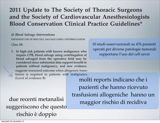 2011 Update to The Society of Thoracic Surgeons
and the Society of Cardiovascular Anesthesiologists
Blood Conservation Clinical Practice Guidelines*
The Society of Thoracic Surgeons Blood Conservation Guideline Task Force:
Victor A. Ferraris, MD, PhD (Chair), Jeremiah R. Brown, PhD, George J. Despotis, MD,
John W. Hammon, MD, T. Brett Reece, MD, Sibu P. Saha, MD, MBA,
Howard K. Song, MD, PhD, and Ellen R. Clough, PhD
The Society of Cardiovascular Anesthesiologists Special Task Force on Blood Transfusion:
Linda J. Shore-Lesserson, MD, Lawrence T. Goodnough, MD, C. David Mazer, MD,
Aryeh Shander, MD, Mark Stafford-Smith, MD, and Jonathan Waters, MD
The International Consortium for Evidence Based Perfusion:
Robert A. Baker, PhD, Dip Perf, CCP (Aus), Timothy A. Dickinson, MS,
Daniel J. FitzGerald, CCP, LP, Donald S. Likosky, PhD, and Kenneth G. Shann, CCP
Division of Cardiovascular and Thoracic Surgery, University of Kentucky, Lexington, Kentucky (VAF, SPS), Department of
Anesthesiology, University of Pittsburgh Medical Center, Pittsburgh, Pennsylvania (JW), Departments of Anesthesiology and Critical
Care Medicine, Englewood Hospital and Medical Center, Englewood, New Jersey (AS), Departments of Pathology and Medicine,
Stanford University School of Medicine, Stanford, California (LTG), Departments of Anesthesiology and Cardiothoracic Surgery,
Monteﬁore Medical Center, Bronx, New York (LJS-L, KGS), Departments of Anesthesiology, Immunology, and Pathology, Washington
University School of Medicine, St. Louis, Missouri (GJD), Dartmouth Institute for Health Policy and Clinical Practice, Section of
Cardiology, Dartmouth Medical School, Lebanon, New Hampshire (JRB), Department of Cardiothoracic Surgery, Wake Forest School of
Medicine, Winston-Salem, North Carolina (JWH), Department of Anesthesia, St. Michael’s Hospital, University of Toronto, Toronto,
Ontario (CDM), Cardiac Surgical Research Group, Flinders Medical Centre, South Australia, Australia (RAB), Department of Surgery,
Medicine, Community and Family Medicine, and the Dartmouth Institute for Health Policy and Clinical Practice, Dartmouth Medical
School, Hanover, New Hampshire (DSL), SpecialtyCare, Nashville, Tennessee (TAD), Department of Cardiac Surgery, Brigham and
Women’s Hospital, Harvard University, Boston, Massachusetts (DJF), Division of Cardiothoracic Surgery, Oregon Health and Science
University Medical Center, Portland, Oregon (HKS), Department of Cardiothoracic Surgery, University of Colorado Health Sciences
Center, Aurora, Colorado (TBR), Department of Anesthesiology, Duke University Medical Center, Durham, North Carolina (MS-S), and
The Society of Thoracic Surgeons, Chicago, Illinois (ERC)
Background. Practice guidelines reﬂect published liter- Methods. The search methods used in the current
pro-
bolic
ports
with
213].
t re-
lica-
that
om-
g, or
per-
ICU
Two
ship
pa-
volv-
diac
tar-
mbo-
able [227], and addition of factor concentrates augments
multiple other interventions. Fractionated factor concen-
trates, like factor IX concentrates or one of its various
forms (Beriplex or factor VIII inhibitor bypassing activ-
ity), are considered “secondary components” and may be
acceptable to some Jehovah’s Witness patients [222].
Addition of factor IX concentrates may be most useful in
the highest risk Jehovah’s Witness patients.
d) Blood Salvage Interventions
EXPANDED USE OF RED CELL SALVAGE USING CENTRIFUGATION
Class IIb.
1. In high-risk patients with known malignancy who
require CPB, blood salvage using centrifugation of
blood salvaged from the operative ﬁeld may be
considered since substantial data support beneﬁt in
patients without malignancy, and new evidence
suggests worsened outcome when allogeneic trans-
fusion is required in patients with malignancy.
(Level of evidence B)
In 1986, the American Medical Association Council on
Scientiﬁc Affairs issued a statement regarding the safety
of blood salvage during cancer surgery [228]. At that
time, they advised against its use. Since then, 10 obser-
vational studies that included 476 patients who received
blood salvage during resection of multiple different tumor
types involving the liver [229–231], prostate [232–234],
uterus [235, 236], and urologic system [237, 238] support the
use of salvage of red cells using centrifugation in cancer
patients. In seven studies, a control group received no
transfusion, allogeneic transfusion, or preoperative autolo-
end of CPB is reasonable as part of a bl
agement program to minimize blood tr
(Level of evidence C)
2. Centrifugation instead of direct infusion o
pump blood is reasonable for minimizing
allogeneic RBC transfusion. (Level of evi
Most surgical teams reinfuse blood from t
poreal circuit (ECC) back into patients at the
as part of a blood conservation strategy. Cu
blood salvaging techniques exist: (1) direct
post-CPB circuit blood with no processing;
cessing of the circuit blood, either by centrifu
ultraﬁltration, to remove either plasma com
water soluble components from blood before
Ann Thorac Surg FERRARIS
2011;91:944–82 STS BLOOD CONSERVATION REVISION
10 studi osservazionali su 476 pazienti
operati per diverse patologie tumorali
supportano l’uso del cell saver
molti reports indicano che i
pazienti che hanno ricevuto
trasfusioni allogeniche hanno un
maggior rischio di recidiva
due recenti metanalisi
suggeriscono che questo
rischio è doppio
mercoledì 26 novembre 14
 