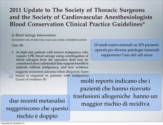 2011 Update to The Society of Thoracic Surgeons
and the Society of Cardiovascular Anesthesiologists
Blood Conservation Clinical Practice Guidelines*
The Society of Thoracic Surgeons Blood Conservation Guideline Task Force:
Victor A. Ferraris, MD, PhD (Chair), Jeremiah R. Brown, PhD, George J. Despotis, MD,
John W. Hammon, MD, T. Brett Reece, MD, Sibu P. Saha, MD, MBA,
Howard K. Song, MD, PhD, and Ellen R. Clough, PhD
The Society of Cardiovascular Anesthesiologists Special Task Force on Blood Transfusion:
Linda J. Shore-Lesserson, MD, Lawrence T. Goodnough, MD, C. David Mazer, MD,
Aryeh Shander, MD, Mark Stafford-Smith, MD, and Jonathan Waters, MD
The International Consortium for Evidence Based Perfusion:
Robert A. Baker, PhD, Dip Perf, CCP (Aus), Timothy A. Dickinson, MS,
Daniel J. FitzGerald, CCP, LP, Donald S. Likosky, PhD, and Kenneth G. Shann, CCP
Division of Cardiovascular and Thoracic Surgery, University of Kentucky, Lexington, Kentucky (VAF, SPS), Department of
Anesthesiology, University of Pittsburgh Medical Center, Pittsburgh, Pennsylvania (JW), Departments of Anesthesiology and Critical
Care Medicine, Englewood Hospital and Medical Center, Englewood, New Jersey (AS), Departments of Pathology and Medicine,
Stanford University School of Medicine, Stanford, California (LTG), Departments of Anesthesiology and Cardiothoracic Surgery,
Monteﬁore Medical Center, Bronx, New York (LJS-L, KGS), Departments of Anesthesiology, Immunology, and Pathology, Washington
University School of Medicine, St. Louis, Missouri (GJD), Dartmouth Institute for Health Policy and Clinical Practice, Section of
Cardiology, Dartmouth Medical School, Lebanon, New Hampshire (JRB), Department of Cardiothoracic Surgery, Wake Forest School of
Medicine, Winston-Salem, North Carolina (JWH), Department of Anesthesia, St. Michael’s Hospital, University of Toronto, Toronto,
Ontario (CDM), Cardiac Surgical Research Group, Flinders Medical Centre, South Australia, Australia (RAB), Department of Surgery,
Medicine, Community and Family Medicine, and the Dartmouth Institute for Health Policy and Clinical Practice, Dartmouth Medical
School, Hanover, New Hampshire (DSL), SpecialtyCare, Nashville, Tennessee (TAD), Department of Cardiac Surgery, Brigham and
Women’s Hospital, Harvard University, Boston, Massachusetts (DJF), Division of Cardiothoracic Surgery, Oregon Health and Science
University Medical Center, Portland, Oregon (HKS), Department of Cardiothoracic Surgery, University of Colorado Health Sciences
Center, Aurora, Colorado (TBR), Department of Anesthesiology, Duke University Medical Center, Durham, North Carolina (MS-S), and
The Society of Thoracic Surgeons, Chicago, Illinois (ERC)
Background. Practice guidelines reﬂect published liter- Methods. The search methods used in the current
pro-
bolic
ports
with
213].
t re-
lica-
that
om-
g, or
per-
ICU
Two
ship
pa-
volv-
diac
tar-
mbo-
able [227], and addition of factor concentrates augments
multiple other interventions. Fractionated factor concen-
trates, like factor IX concentrates or one of its various
forms (Beriplex or factor VIII inhibitor bypassing activ-
ity), are considered “secondary components” and may be
acceptable to some Jehovah’s Witness patients [222].
Addition of factor IX concentrates may be most useful in
the highest risk Jehovah’s Witness patients.
d) Blood Salvage Interventions
EXPANDED USE OF RED CELL SALVAGE USING CENTRIFUGATION
Class IIb.
1. In high-risk patients with known malignancy who
require CPB, blood salvage using centrifugation of
blood salvaged from the operative ﬁeld may be
considered since substantial data support beneﬁt in
patients without malignancy, and new evidence
suggests worsened outcome when allogeneic trans-
fusion is required in patients with malignancy.
(Level of evidence B)
In 1986, the American Medical Association Council on
Scientiﬁc Affairs issued a statement regarding the safety
of blood salvage during cancer surgery [228]. At that
time, they advised against its use. Since then, 10 obser-
vational studies that included 476 patients who received
blood salvage during resection of multiple different tumor
types involving the liver [229–231], prostate [232–234],
uterus [235, 236], and urologic system [237, 238] support the
use of salvage of red cells using centrifugation in cancer
patients. In seven studies, a control group received no
transfusion, allogeneic transfusion, or preoperative autolo-
end of CPB is reasonable as part of a bl
agement program to minimize blood tr
(Level of evidence C)
2. Centrifugation instead of direct infusion o
pump blood is reasonable for minimizing
allogeneic RBC transfusion. (Level of evi
Most surgical teams reinfuse blood from t
poreal circuit (ECC) back into patients at the
as part of a blood conservation strategy. Cu
blood salvaging techniques exist: (1) direct
post-CPB circuit blood with no processing;
cessing of the circuit blood, either by centrifu
ultraﬁltration, to remove either plasma com
water soluble components from blood before
Ann Thorac Surg FERRARIS
2011;91:944–82 STS BLOOD CONSERVATION REVISION
10 studi osservazionali su 476 pazienti
operati per diverse patologie tumorali
supportano l’uso del cell saver
molti reports indicano che i
pazienti che hanno ricevuto
trasfusioni allogeniche hanno un
maggior rischio di recidiva
due recenti metanalisi
suggeriscono che questo
rischio è doppio
mercoledì 26 novembre 14
 