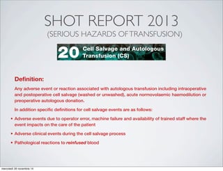 SHOT REPORT 2013
(SERIOUS HAZARDS OFTRANSFUSION)
ANNUAL SHOT REPORT 2013ANNUAL SHOT REPORT 2013 ANALYSIS OF CASES DUE TO PATHOLOGICAL REACTIONS
Authors: Joan Jones and Dafydd Thomas
Definition:
Any adverse event or reaction associated with autologous transfusion including intraoperative
and postoperative cell salvage (washed or unwashed), acute normovolaemic haemodilution or
preoperative autologous donation.
In addition specific definitions for cell salvage events are as follows:
Adverse events due to operator error, machine failure and availability of trained staff where the
event impacts on the care of the patient
Adverse clinical events during the cell salvage process
reinfused blood
DATA SUMMARY
Total number of cases: n=12
Implicated components Mortality/morbidity
Red cells 12 Deaths definitely due to transfusion 0
Fresh frozen plasma (FFP) 0 Deaths probably/likely due to transfusion 0
Platelets 0 Deaths possibly due to transfusion 0
Cryoprecipitate 0 Major morbidity 0
Granulocytes 0 Potential for major morbidity (Anti-D or K only) 0
Anti-D lg 0
Multiple components 0
Unknown 0
Gender Age
Emergency vs. routine
and core hours vs. out
of core hours
Where transfusion took place
Male 7 18 years 9 Emergency 5 Emergency Department 0
Female 4 16 years to <18 years 0 Urgent 0 Theatre 0
Not known 1 1 year to <16 years 1 Routine 7 ITU/NNU/HDU/Recovery 0
Cell Salvage and Autologous
Transfusion (CS)20
Authors: Joan Jones and Dafydd Thomas
Definition:
Any adverse event or reaction associated with autologous transfusion including intraoperative
and postoperative cell salvage (washed or unwashed), acute normovolaemic haemodilution or
preoperative autologous donation.
In addition specific definitions for cell salvage events are as follows:
Adverse events due to operator error, machine failure and availability of trained staff where the
event impacts on the care of the patient
Adverse clinical events during the cell salvage process
reinfused blood
DATA SUMMARY
Total number of cases: n=12
Implicated components Mortality/morbidity
Red cells 12 Deaths definitely due to transfusion 0
Cell Salvage and Autologous
Transfusion (CS)0
mercoledì 26 novembre 14
 