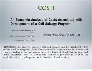 An Economic Analysis of Costs Associated with
Development of a Cell Salvage Program
Janet Robinson Waters, MD,
MBA*
Heidi Hylton Meier, DBA, CPA*
Jonathan H. Waters, MD†
BACKGROUND: The increasing cost of blood products and associated risks o
fusion have lead to a heightened interest in techniques which reduce or
allogeneic blood transfusion. The use of cell salvage is being explored in a
of institutions. We present financial information which may be useful to
tions that are considering the addition of a cell salvage service.
METHODS: A review of the cell salvage data from 2328 patients was used to e
the average cost of a packed red blood cell unit equivalent processed by cell
equipment. In addition, an analysis was performed to assess the break-eve
of establishing a cell salvage service.
RESULTS: Initial capital outlay to establish a cell salvage service at this ins
was $103,551. The annual fixed operating cost was $250,943. The average
transfusion of an allogeneic packed red blood cell unit was $200. For an eq
cell salvage unit, the cost was $89.46. The payback period was 1.9 mo.
CONCLUSION: This analysis suggests that cell salvage can be significan
expensive than allogeneic blood. The cost of cell salvage in other instituti
vary depending upon case volume, expected levels of blood loss per ca
initial investment costs. A step-by-step formula is provided to assist
evaluation of a cell salvage service in hospitals of various sizes.
(Anesth Analg 2007;104:869–75)
Blood transfusion has been a vital element in the The risks of transfusion are a concern to b
An Economic Analysis of Costs Associated with
Development of a Cell Salvage Program
Janet Robinson Waters, MD,
MBA*
Heidi Hylton Meier, DBA, CPA*
Jonathan H. Waters, MD†
BACKGROUND: The increasing cost of blood products and associated risks of
fusion have lead to a heightened interest in techniques which reduce or r
allogeneic blood transfusion. The use of cell salvage is being explored in a n
of institutions. We present financial information which may be useful to i
tions that are considering the addition of a cell salvage service.
METHODS: A review of the cell salvage data from 2328 patients was used to es
the average cost of a packed red blood cell unit equivalent processed by cell s
equipment. In addition, an analysis was performed to assess the break-even
of establishing a cell salvage service.
RESULTS: Initial capital outlay to establish a cell salvage service at this inst
was $103,551. The annual fixed operating cost was $250,943. The average
transfusion of an allogeneic packed red blood cell unit was $200. For an equ
cell salvage unit, the cost was $89.46. The payback period was 1.9 mo.
CONCLUSION: This analysis suggests that cell salvage can be significantl
expensive than allogeneic blood. The cost of cell salvage in other institutio
vary depending upon case volume, expected levels of blood loss per cas
initial investment costs. A step-by-step formula is provided to assist
evaluation of a cell salvage service in hospitals of various sizes.
(Anesth Analg 2007;104:869–75)
Cell Salvage Program
,
*
*
†
BACKGROUND: The increasing cost of blood products and associated risks of trans-
fusion have lead to a heightened interest in techniques which reduce or replace
allogeneic blood transfusion. The use of cell salvage is being explored in a number
of institutions. We present financial information which may be useful to institu-
tions that are considering the addition of a cell salvage service.
METHODS: A review of the cell salvage data from 2328 patients was used to estimate
the average cost of a packed red blood cell unit equivalent processed by cell salvage
equipment. In addition, an analysis was performed to assess the break-even point
of establishing a cell salvage service.
RESULTS: Initial capital outlay to establish a cell salvage service at this institution
was $103,551. The annual fixed operating cost was $250,943. The average cost of
transfusion of an allogeneic packed red blood cell unit was $200. For an equivalent
cell salvage unit, the cost was $89.46. The payback period was 1.9 mo.
CONCLUSION: This analysis suggests that cell salvage can be significantly less
expensive than allogeneic blood. The cost of cell salvage in other institutions will
vary depending upon case volume, expected levels of blood loss per case, and
initial investment costs. A step-by-step formula is provided to assist in the
evaluation of a cell salvage service in hospitals of various sizes.
(Anesth Analg 2007;104:869–75)
was $103,551. The annual fixe
transfusion of an allogeneic pa
cell salvage unit, the cost was
CONCLUSION: This analysis sug
expensive than allogeneic bloo
vary depending upon case vo
initial investment costs. A s
evaluation of a cell salvage se
(Anesth Analg 2007;104:869–75)
sfusion has been a vital element in the
progression of surgical treatment. The
transfusion has soared during the past
n average cost of $90.00 per packed red
The
public
transmi
hepatiti
COSTI
mercoledì 26 novembre 14
 