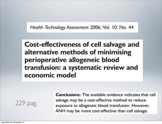 Cost-effectiveness of cell salvage and
alternative methods of minimising
perioperative allogeneic blood
transfusion: a systematic review and
economic model
L Davies, TJ Brown, S Haynes, K Payne,
RA Elliott and C McCollums of cell salvage and
ods of minimising
ogeneic blood
Health Technology Assessment 2006; Vol. 10: No. 44
ystematic reviews were
ted randomised controlled
ults scheduled for elective
urce use or cost data
use in populating an
ks or weighted mean
or each intervention were
the number of RCTs
d intervention and the
y. This allowed indirect
ectiveness of each
ention is compared with
A decision analytic model
mic data from several
ive cost-effectiveness of
oing elective surgery with
blood loss. The
patients and a time
d. The economic model
of effectiveness and cost-
erts. Secondary analysis
e results to changes in the
e equipment, surgical
All but two of the transfusion strategies significantly
reduced exposure to allogeneic blood. The relative risk
of exposure to allogeneic blood was 0.59 for the
pooled trials of cell salvage (95% confidence interval:
0.48 to 0.73). This varied by the type and timing of cell
salvage and type of surgical procedure. For cell salvage,
the relative risk of allogeneic blood transfusion was
higher in cardiac surgery than in orthopaedic surgery.
Cell salvage had lower costs and slightly higher quality-
adjusted life years compared with all of the alternative
transfusion strategies except ANH. The likelihood that
cell salvage is cost-effective compared with strategies
other than ANH is over 50%. Most of the secondary
analyses indicated similar results to the primary
analysis. However, the primary and secondary analyses
indicated that ANH may be more cost-effective than
cell salvage.
Conclusions: The available evidence indicates that cell
salvage may be a cost-effective method to reduce
exposure to allogeneic blood transfusion. However,
ANH may be more cost-effective than cell salvage.
The results of this analysis are subject to the low
quality and reliability of the data used and the use of
229 pag.
mercoledì 26 novembre 14
 