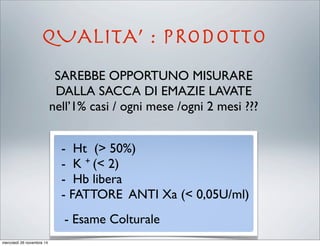 QUALITA’ : PRODOTTO
SAREBBE OPPORTUNO MISURARE
DALLA SACCA DI EMAZIE LAVATE
nell’1% casi / ogni mese /ogni 2 mesi ???
- Ht (> 50%)
- K + (< 2)
- Hb libera
- FATTORE ANTI Xa (< 0,05U/ml)
- Esame Colturale
mercoledì 26 novembre 14
 