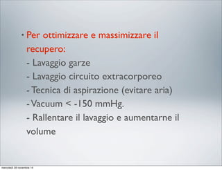 • Per ottimizzare e massimizzare il
recupero:
- Lavaggio garze
- Lavaggio circuito extracorporeo
- Tecnica di aspirazione (evitare aria)
-Vacuum < -150 mmHg.
- Rallentare il lavaggio e aumentarne il
volume
mercoledì 26 novembre 14
 