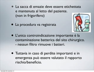 • La sacca di emazie deve essere etichettata
e mantenuta al letto del paziente.
(non in frigorifero)
• La procedura va registrata
• L’unica controindicazione importante è la
contaminazione batterica del sito chirurgico.
- nessun ﬁltro rimuove i batteri.
• Tuttavia in caso di perdite importanti e in
emergenza può essere valutato il rapporto
rischio/beneﬁcio.
mercoledì 26 novembre 14
 
