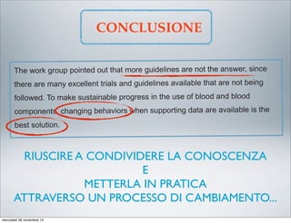 5. Develop a separate informed consent process for transfusion that
communicates the risks and benefits consistent with current evidence.
6. Identify research priorities to close evidence gaps in what constitutes
optimal transfusion practice.
The work group pointed out that more guidelines are not the answer, since
there are many excellent trials and guidelines available that are not being
followed. To make sustainable progress in the use of blood and blood
components, changing behaviors when supporting data are available is the
best solution.
CONCLUSIONE
RIUSCIRE A CONDIVIDERE LA CONOSCENZA
E
METTERLA IN PRATICA
ATTRAVERSO UN PROCESSO DI CAMBIAMENTO...
mercoledì 26 novembre 14
 