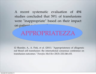 A recent systematic evaluation of 494
studies concluded that 59% of transfusions
were "inappropriate" based on their impact
on patient outcomes.12
12 Shander, A., A. Fink, et al. (2011). "Appropriateness of allogeneic
red blood cell transfusion: the international consensus conference on
transfusion outcomes." Transfus Med Rev 25(3): 232-246 e53.
APPROPRIATEZZA
mercoledì 26 novembre 14
 