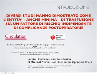 INTRODUZIONE
DIVERSI STUDI HANNO DIMOSTRATO COME
L’ENTITA’ - ANCHE MINIMA - DI TRASFUSIONE
SIA UN FATTORE DI RISCHIO INDIPENDENTE
DI COMPLICANZE POSTOPERATORIE
Keyvan Karkouti, Duminda N. Wijeysundera and W. Scott Beattie
Study
Risk Associated With Preoperative Anemia in Cardiac Surgery : A Multicenter Cohort
Print ISSN: 0009-7322. Online ISSN: 1524-4539
Copyright © 2008 American Heart Association, Inc. All rights reserved.
is published by the American Heart Association, 7272 Greenville Avenue, Dallas, TX 75231Circulation
doi: 10.1161/CIRCULATIONAHA.107.718353
2008;117:478-484; originally published online January 2, 2008;Circulation.
http://circ.ahajournals.org/content/117/4/478
World Wide Web at:
The online version of this article, along with updated information and services, is located on the
ORIGINAL ARTICLE
Surgical Outcomes and Transfusion
of Minimal Amounts of Blood in the Operating Room
Victor A. Ferraris, MD, PhD; Daniel L. Davenport, PhD; Sibu P. Saha, MD, MBA;
Peter C. Austin, PhD; Joseph B. Zwischenberger, MD
mercoledì 26 novembre 14
 