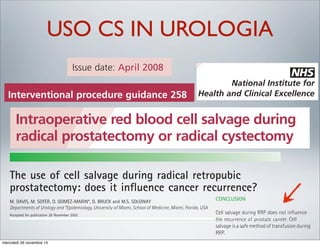 USO CS IN UROLOGIA
Intraoperative red blood cell salvage during
radical prostatectomy or radical cystectomy
1 Guidance
1.1 Intraoperative red blood cell salvage is an
efficacious technique for blood replacement and
its use is well established in other areas of surgery.
The evidence on safety is adequate. The
procedure may be used during radical
prostatectomy or radical cystectomy provided
normal arrangements are in place for clinical
governance and audit.
1.2 Clinicians wishing to undertake intraoperative red
blood cell salvage during radical prostatectomy or
radical cystectomy should ensure that patients
understand the possible risks and benefits of the
procedure compared with those of allogeneic
blood transfusion, and provide them with clear,
written information. In addition, use of the
Institute’s information for patients (‘Understanding
NICE guidance’) is recommended (available from
www.nice.org.uk/IPG258publicinfo).
2.2 Outline of the procedure
2.2.1 Blood lost during radical prostatectomy or radical
cystectomy is aspirated from the surgical field
using a suction catheter. The blood is then filtered
to remove debris. The filtered blood is washed or
spun and the red blood cells are resuspended in
saline, for transfusion during or after the
operation. A leukocyte depletion filter is nearly
always used; this is thought to minimise the risk of
re-infusion of malignant cells that may be present
in the aspirate. A number of different devices are
available for this procedure.
Issue date: April 2008
NHS
National Institute for
Health and Clinical Excellence
Sections 2.3 and 2.4 describe efficacy and safety
outcomes which were available in the published
literature and which the Committee considered
as part of the evidence about this procedure. For
more details, refer to the Sources of evidence.
section 3.2).
2.1.2 Intraoperative red blood cell salvage offers an
alternative to allogeneic or pre-donated
autologous blood transfusion. It may also be
useful in the treatment of patients who object
to allogeneic blood transfusion on religious or
other grounds.
perioperative imm
2.4 Safety
2.4.1 A non-randomise
were treated with
similar rates of bio
recurrence in 265
Interventional procedure guidance 258
Interventional procedures guidance makes recommendations on the safety and efficacy of a proce
does not cover whether or not the NHS should fund a procedure. Decisions about funding are tak
bodies (primary care trusts and hospital trusts) after considering the clinical effectiveness of the p
whether it represents value for money for the NHS.
Interventional procedures guidance is for healthcare professionals and people using the NHS in En
Scotland and Northern Ireland. This guidance is endorsed by NHS QIS for implementation by NHSS
Intraoperative red blood cell salvage during
radical prostatectomy or radical cystectomy
1 Guidance
1.1 Intraoperative red blood cell salvage is an
efficacious technique for blood replacement and
its use is well established in other areas of surgery.
The evidence on safety is adequate. The
procedure may be used during radical
prostatectomy or radical cystectomy provided
normal arrangements are in place for clinical
governance and audit.
1.2 Clinicians wishing to undertake intraoperative red
blood cell salvage during radical prostatectomy or
2.2 Outline of the procedure
2.2.1 Blood lost during radical prostatectomy or radic
cystectomy is aspirated from the surgical field
using a suction catheter. The blood is then filter
to remove debris. The filtered blood is washed o
spun and the red blood cells are resuspended in
saline, for transfusion during or after the
operation. A leukocyte depletion filter is nearly
always used; this is thought to minimise the risk
re-infusion of malignant cells that may be prese
in the aspirate. A number of different devices a
available for this procedure.
Issue date: April 2008
NHS
National Institute fo
Health and Clinical Excellenc
Intraoperative red blood ce
radical prostatectomy or ra
1 Guidance 2.2
Issue date: April 2008
Healtcience, LtdOxford, UKBJUBJU International1464-4096BJU InternationalApril 2003
ticle
AGE DURING RADICAL RETROPUBIC PROSTATECTOMY
The use of cell salvage during radical retropubic
prostatectomy: does it inﬂuence cancer recurrence?
M. DAVIS, M. SOFER, O. GOMEZ-MARIN*, D. BRUCK and M.S. SOLOWAY
Departments of Urology and *Epidemiology, University of Miami, School of Medicine, Miami, Florida, USA
Accepted for publication 28 November 2002
blood using a commercial cell saver; 264
receiving only autologous transfusion; and
level and Gleason score. In the multivariate
logistic regression analysis, the initial PSA,
OBJECTIVE
ience, LtdOxford, UKBJUBJU International1464-4096BJU InternationalApril 2003
cle
GE DURING RADICAL RETROPUBIC PROSTATECTOMY
The use of cell salvage during radical retropubic
prostatectomy: does it inﬂuence cancer recurrence?
M. DAVIS, M. SOFER, O. GOMEZ-MARIN*, D. BRUCK and M.S. SOLOWAY
Departments of Urology and *Epidemiology, University of Miami, School of Medicine, Miami, Florida, USA
Accepted for publication 28 November 2002
blood using a commercial cell saver; 264
receiving only autologous transfusion; and
57 with no transfusion. Disease recurrence
was deﬁned as a prostate-speciﬁc antigen
(PSA) level of >0.2 ng/mL. Bivariate and
multivariate logistic regression analyses were
used to assess and compare the risk of cancer
recurrence in the three groups. Covariates
used in the multivariate analyses included
Gleason score, preoperative PSA level, seminal
vesicle involvement and surgical margins.
RESULTS
level and Gleason score. In the multivariate
logistic regression analysis, the initial PSA,
Gleason score, seminal vesicle involvement
and surgical margins, but not transfusion
group, were independent predictors of
recurrence.
CONCLUSION
Cell salvage during RRP does not inﬂuence
the recurrence of prostate cancer. Cell
salvage is a safe method of transfusion during
RRP.
OBJECTIVE
To assess whether there is a difference in the
biochemical recurrence rate in patients who
had radical retropubic prostatectomy (RRP)
with or without cell salvage transfusion.
PATIENTS AND METHODS
The records of 769 consecutive patients
undergoing RRP between 1992 and 1998
were retrospectively reviewed. Patients having
adjuvant hormonal treatment, postoperative
external beam radiotherapy, or a follow-up ofmercoledì 26 novembre 14
 