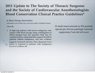 2011 Update to The Society of Thoracic Surgeons
and the Society of Cardiovascular Anesthesiologists
Blood Conservation Clinical Practice Guidelines*
The Society of Thoracic Surgeons Blood Conservation Guideline Task Force:
Victor A. Ferraris, MD, PhD (Chair), Jeremiah R. Brown, PhD, George J. Despotis, MD,
John W. Hammon, MD, T. Brett Reece, MD, Sibu P. Saha, MD, MBA,
Howard K. Song, MD, PhD, and Ellen R. Clough, PhD
The Society of Cardiovascular Anesthesiologists Special Task Force on Blood Transfusion:
Linda J. Shore-Lesserson, MD, Lawrence T. Goodnough, MD, C. David Mazer, MD,
Aryeh Shander, MD, Mark Stafford-Smith, MD, and Jonathan Waters, MD
The International Consortium for Evidence Based Perfusion:
Robert A. Baker, PhD, Dip Perf, CCP (Aus), Timothy A. Dickinson, MS,
Daniel J. FitzGerald, CCP, LP, Donald S. Likosky, PhD, and Kenneth G. Shann, CCP
Division of Cardiovascular and Thoracic Surgery, University of Kentucky, Lexington, Kentucky (VAF, SPS), Department of
Anesthesiology, University of Pittsburgh Medical Center, Pittsburgh, Pennsylvania (JW), Departments of Anesthesiology and Critical
Care Medicine, Englewood Hospital and Medical Center, Englewood, New Jersey (AS), Departments of Pathology and Medicine,
Stanford University School of Medicine, Stanford, California (LTG), Departments of Anesthesiology and Cardiothoracic Surgery,
Monteﬁore Medical Center, Bronx, New York (LJS-L, KGS), Departments of Anesthesiology, Immunology, and Pathology, Washington
University School of Medicine, St. Louis, Missouri (GJD), Dartmouth Institute for Health Policy and Clinical Practice, Section of
Cardiology, Dartmouth Medical School, Lebanon, New Hampshire (JRB), Department of Cardiothoracic Surgery, Wake Forest School of
Medicine, Winston-Salem, North Carolina (JWH), Department of Anesthesia, St. Michael’s Hospital, University of Toronto, Toronto,
Ontario (CDM), Cardiac Surgical Research Group, Flinders Medical Centre, South Australia, Australia (RAB), Department of Surgery,
Medicine, Community and Family Medicine, and the Dartmouth Institute for Health Policy and Clinical Practice, Dartmouth Medical
School, Hanover, New Hampshire (DSL), SpecialtyCare, Nashville, Tennessee (TAD), Department of Cardiac Surgery, Brigham and
Women’s Hospital, Harvard University, Boston, Massachusetts (DJF), Division of Cardiothoracic Surgery, Oregon Health and Science
University Medical Center, Portland, Oregon (HKS), Department of Cardiothoracic Surgery, University of Colorado Health Sciences
Center, Aurora, Colorado (TBR), Department of Anesthesiology, Duke University Medical Center, Durham, North Carolina (MS-S), and
The Society of Thoracic Surgeons, Chicago, Illinois (ERC)
Background. Practice guidelines reﬂect published liter- Methods. The search methods used in the current
pro-
bolic
ports
with
213].
t re-
lica-
that
om-
g, or
per-
ICU
Two
ship
pa-
volv-
diac
tar-
mbo-
able [227], and addition of factor concentrates augments
multiple other interventions. Fractionated factor concen-
trates, like factor IX concentrates or one of its various
forms (Beriplex or factor VIII inhibitor bypassing activ-
ity), are considered “secondary components” and may be
acceptable to some Jehovah’s Witness patients [222].
Addition of factor IX concentrates may be most useful in
the highest risk Jehovah’s Witness patients.
d) Blood Salvage Interventions
EXPANDED USE OF RED CELL SALVAGE USING CENTRIFUGATION
Class IIb.
1. In high-risk patients with known malignancy who
require CPB, blood salvage using centrifugation of
blood salvaged from the operative ﬁeld may be
considered since substantial data support beneﬁt in
patients without malignancy, and new evidence
suggests worsened outcome when allogeneic trans-
fusion is required in patients with malignancy.
(Level of evidence B)
In 1986, the American Medical Association Council on
Scientiﬁc Affairs issued a statement regarding the safety
of blood salvage during cancer surgery [228]. At that
time, they advised against its use. Since then, 10 obser-
vational studies that included 476 patients who received
blood salvage during resection of multiple different tumor
types involving the liver [229–231], prostate [232–234],
uterus [235, 236], and urologic system [237, 238] support the
use of salvage of red cells using centrifugation in cancer
patients. In seven studies, a control group received no
transfusion, allogeneic transfusion, or preoperative autolo-
end of CPB is reasonable as part of a bl
agement program to minimize blood tr
(Level of evidence C)
2. Centrifugation instead of direct infusion o
pump blood is reasonable for minimizing
allogeneic RBC transfusion. (Level of evi
Most surgical teams reinfuse blood from t
poreal circuit (ECC) back into patients at the
as part of a blood conservation strategy. Cu
blood salvaging techniques exist: (1) direct
post-CPB circuit blood with no processing;
cessing of the circuit blood, either by centrifu
ultraﬁltration, to remove either plasma com
water soluble components from blood before
Ann Thorac Surg FERRARIS
2011;91:944–82 STS BLOOD CONSERVATION REVISION
10 studi osservazionali su 476 pazienti
operati per diverse patologie tumorali
supportano l’uso del cell saver
mercoledì 26 novembre 14
 